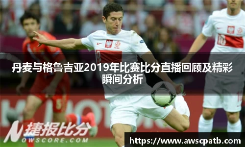 丹麦与格鲁吉亚2019年比赛比分直播回顾及精彩瞬间分析